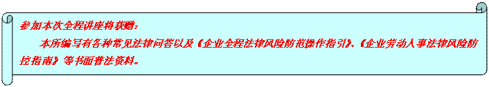 橫卷形: 參加本次全程講座將獲贈(zèng)： 本所編寫有各種常見法律問答以及《企業(yè)全程法律風(fēng)險(xiǎn)防范操作指引》、《企業(yè)勞動(dòng)人事法律風(fēng)險(xiǎn)防控指南》等書面普法資料。  